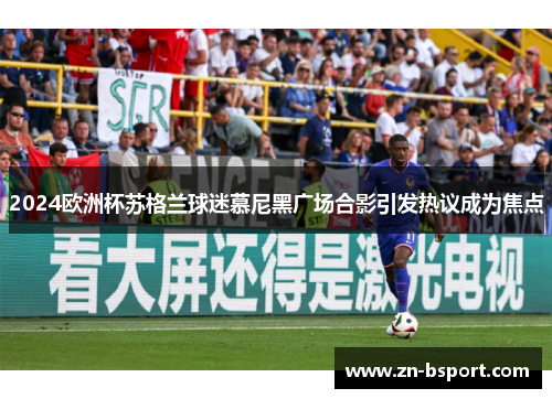 2024欧洲杯苏格兰球迷慕尼黑广场合影引发热议成为焦点