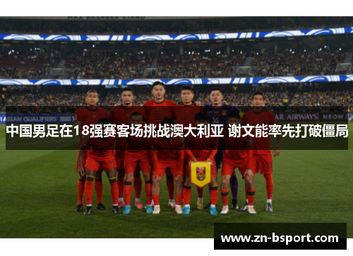 中国男足在18强赛客场挑战澳大利亚 谢文能率先打破僵局 中国男足在18强赛客场挑战澳大利亚 谢文能率先打破僵局