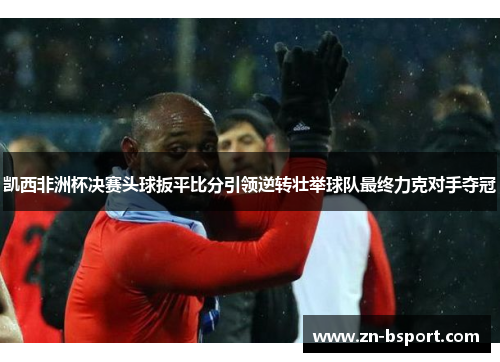 凯西非洲杯决赛头球扳平比分引领逆转壮举球队最终力克对手夺冠