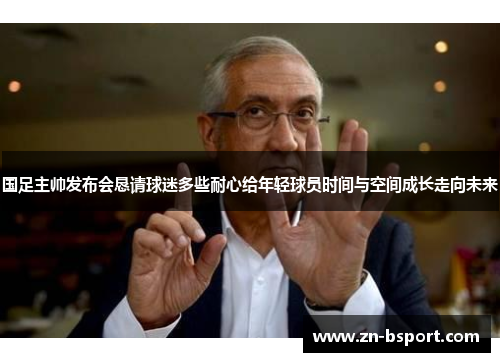 国足主帅发布会恳请球迷多些耐心给年轻球员时间与空间成长走向未来 国足主帅发布会恳请球迷多些耐心给年轻球员时间与空间成长走向未来