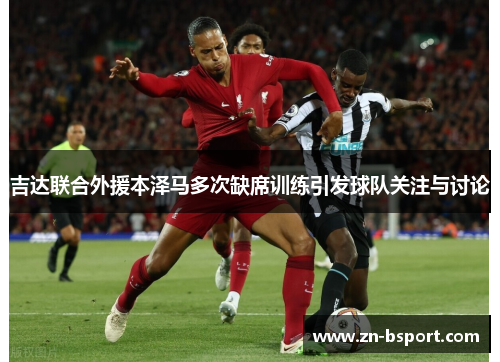 吉达联合外援本泽马多次缺席训练引发球队关注与讨论 吉达联合外援本泽马多次缺席训练引发球队关注与讨论