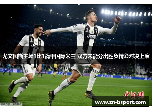 尤文图斯主场1比1战平国际米兰 双方未能分出胜负精彩对决上演 尤文图斯主场1比1战平国际米兰 双方未能分出胜负精彩对决上演