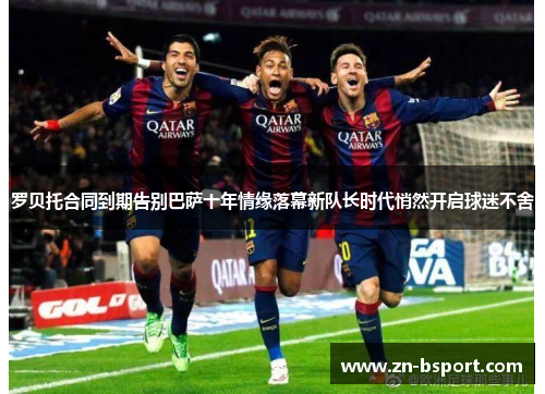 罗贝托合同到期告别巴萨十年情缘落幕新队长时代悄然开启球迷不舍 罗贝托合同到期告别巴萨十年情缘落幕新队长时代悄然开启球迷不舍