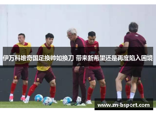 伊万科维奇国足换帅如换刀 带来新希望还是再度陷入困境 伊万科维奇国足换帅如换刀 带来新希望还是再度陷入困境
