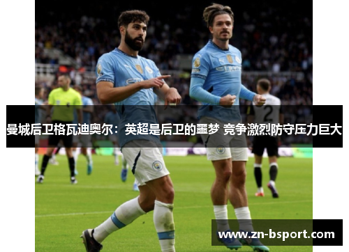 曼城后卫格瓦迪奥尔：英超是后卫的噩梦 竞争激烈防守压力巨大
