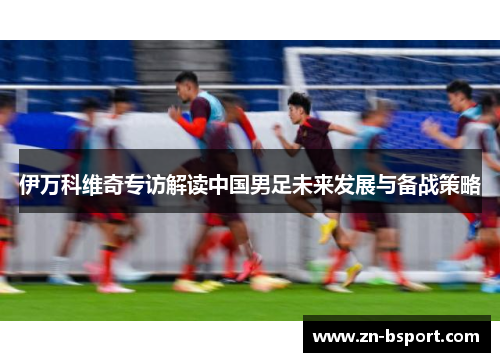 伊万科维奇专访解读中国男足未来发展与备战策略
